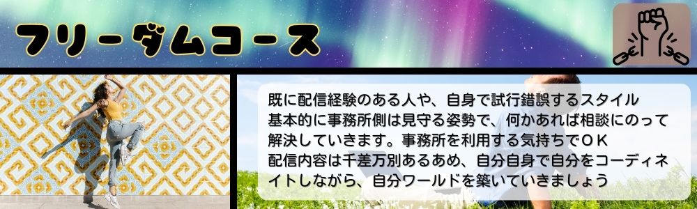 フリーダムコース／既に配信経験のある人や、自身で試行錯誤するスタイル。基本的に事務所側は見守る姿勢で、何かあれば相談にのって解決していきます。事務所を利用する気持ちでＯＫ　配信内容は千差万別あるあめ、自分自身で自分をコーディネイトしながら、自分ワールドを築いていきましょう臨機応変に変幻変化するオールラウンドなスタイル。本業ライバーとして、リスナーを飽きさせません。いろんな一面を出していく事で、リスナーさんはより配信者を知ることが出来て親近感がわいていく事でしょう。いろんな事を能動的に楽しめるかどうかが大切になります。