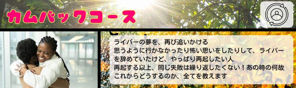 カムバックコース／ライバーの夢を、再び追いかける。思うように行かなかったり怖い思いをしたりして、ライバーを辞めていたけど、やっぱり再起したい人。再起する以上、同じ失敗は繰り返したくない！あの時の何故？これからどうするのか、全てを教えます。