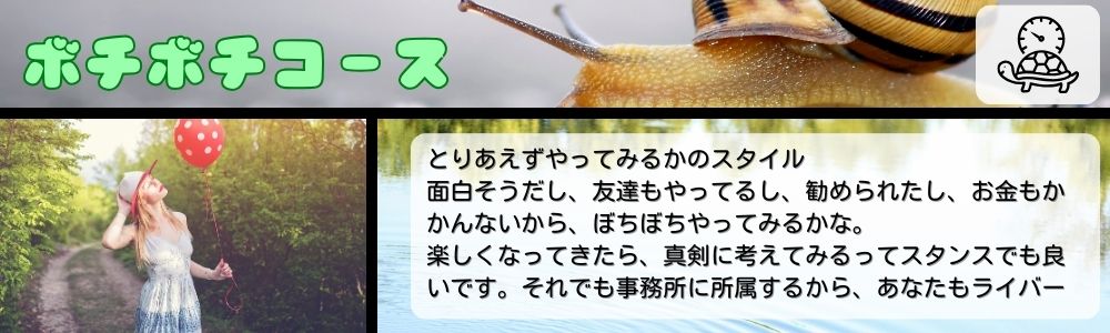 ボチボチコース／とりあえずやってみるかのスタイル。面白そうだし、友達もやってるし、勧められたし、お金もかかんないから、ぼちぼちやってみるかな。楽しくなってきたら、真剣に考えてみるってスタンスでも良いです。それでも事務所に所属するから、あなたもライバー。