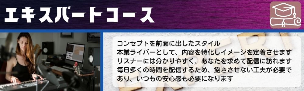 エキスパートコース／コンセプトを前面に出したスタイル。本業ライバーとして、内容を特化しイメージを定着させます。リスナーには分かりやすく、あなたを求めて配信に訪れます。毎日多くの時間を配信するため、飽きさせない工夫が必要であり、いつもの安心感も必要になります。