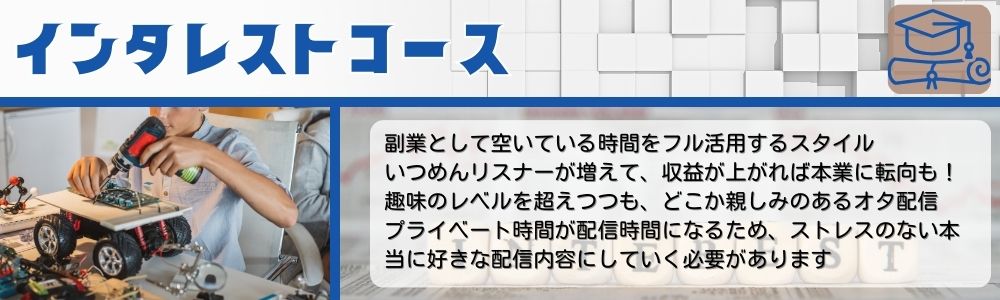 インタレストコース／副業として空いている時間をフル活用するスタイル。いつめんリスナーが増えて、収益が上がれば本業に転向も！趣味のレベルを超えつつも、どこか親しみのあるオタ配信。プライベート時間が配信時間になるため、ストレスのない本当に好きな配信内容にしていく必要があります。