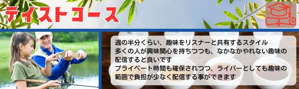 テイストコース／週の半分くらい、趣味をリスナーと共有するスタイル。多くの人が興味関心を持ちつつも、なかなかやれない趣味の配信すると良いです。プライベート時間も確保されつつ、ライバーとしても趣味の範囲で負担が少なく配信する事ができます。