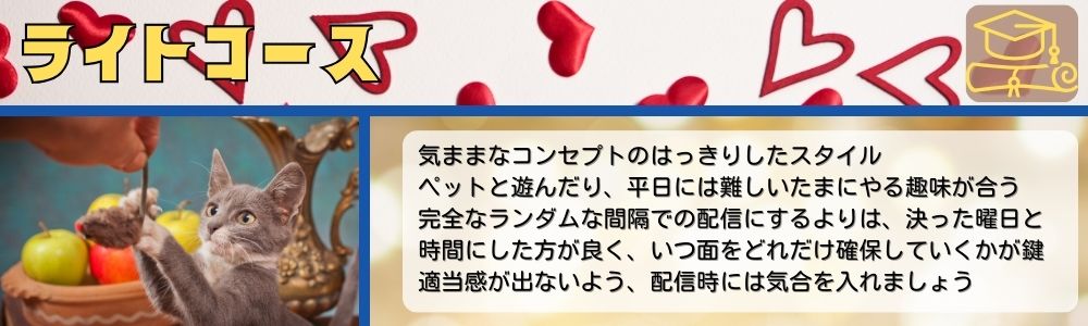 ライトコース／気ままなコンセプトのはっきりしたスタイル。気ままなコンセプトのはっきりしたスタイル。ペットと遊んだり、平日には難しいたまにやる趣味が合う。完全なランダムな間隔での配信にするよりは、決った曜日と時間にした方が良く、いつ面をどれだけ確保していくかが鍵。適当感が出ないよう、配信時には気合を入れましょう。