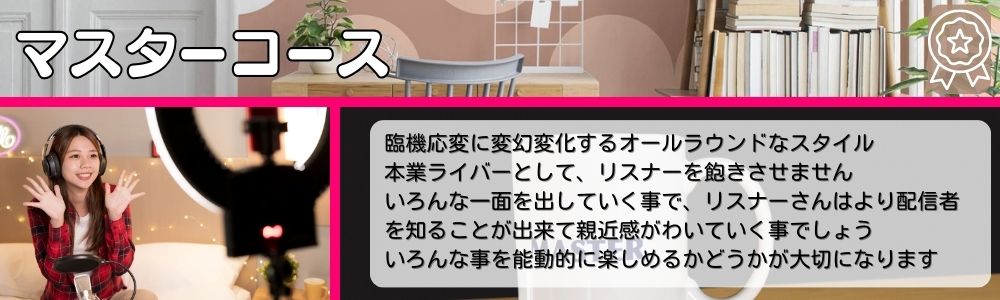 マスターコース／臨機応変に変幻変化するオールラウンドなスタイル。本業ライバーとして、リスナーを飽きさせません。いろんな一面を出していく事で、リスナーさんはより配信者を知ることが出来て親近感がわいていく事でしょう。いろんな事を能動的に楽しめるかどうかが大切になります。