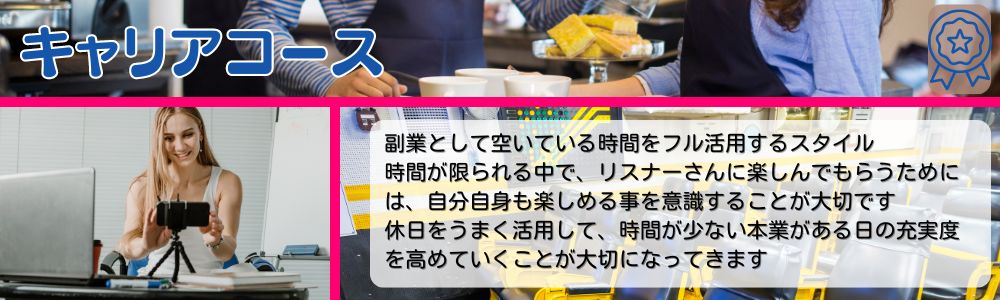 キャリアコース／副業として空いている時間をフル活用するスタイル。時間が限られる中で、リスナーさんに楽しんでもらうためには、自分自身も楽しめる事を意識することが大切です。休日をうまく活用して、時間が少ない本業がある日の充実度を高めていくことが大切になってきます。