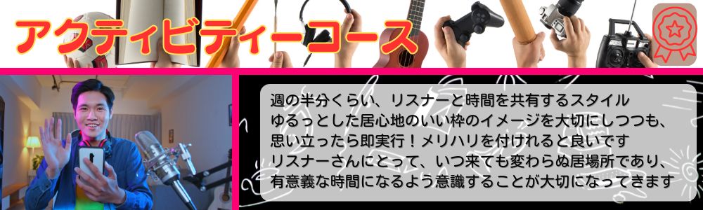 アクティビティーコース／週の半分くらい、リスナーと時間を共有するスタイル。ゆるっとした居心地のいい枠のイメージを大切にしつつも、思い立ったら即実行！メリハリが付けれると良いです。リスナーさんにとって、いつ来ても変わらぬ居場所であり、有意義な時間になるよう意識することが大切になってきます。