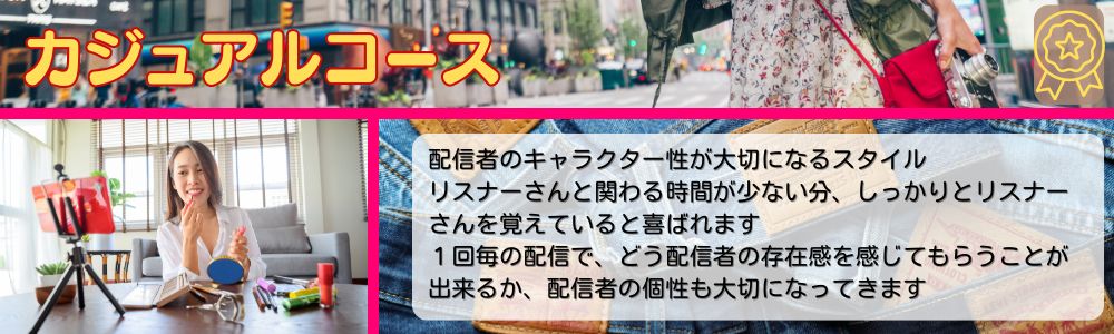 カジュアルコース／配信者のキャラクター性が大切になるスタイル。リスナーさんと関わる時間が少ない分、しっかりとリスナーさんを覚えていると喜ばれます。１回毎の配信で、どう配信者の存在感を感じてもらうことが、出来るか、配信者の個性も大切になってきます。